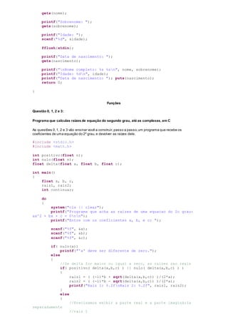 gets(nome);
printf("Sobrenome: ");
gets(sobrenome);
printf("Idade: ");
scanf("%d", &idade);
fflush(stdin);
printf("Data de nascimento: ");
gets(nascimento);
printf("nNome completo: %s %sn", nome, sobrenome);
printf("Idade: %dn", idade);
printf("Data de nascimento: "); puts(nascimento);
return 0;
}
Funções
Questão 0, 1, 2 e 3:
Programa que calculas raízes de equação do segundo grau, até as complexas, em C
As questões 0,1, 2 e 3 vão ensinar você a construir,passo a passo,um programa que recebe os
coeficientes de uma equação do 2º grau,e devolver as raízes dele.
#include <stdio.h>
#include <math.h>
int positivo(float n);
int nulo(float n);
float delta(float a, float b, float c);
int main()
{
float a, b, c,
raiz1, raiz2;
int continuar;
do
{
system("cls || clear");
printf("Programa que acha as raizes de uma equacao do 2o grau:
ax^2 + bx + c = 0nn");
printf("Entre com os coeficientes a, b, e c: ");
scanf("%f", &a);
scanf("%f", &b);
scanf("%f", &c);
if( nulo(a))
printf("'a' deve ser diferente de zero.");
else
{
//Se delta for maior ou igual a zero, as raizes sao reais
if( positivo( delta(a,b,c) ) || nulo( delta(a,b,c) ) )
{
raiz1 = ( (-1)*b + sqrt(delta(a,b,c)) )/(2*a);
raiz2 = ( (-1)*b - sqrt(delta(a,b,c)) )/(2*a);
printf("Raiz 1: %.2fnRaiz 2: %.2f", raiz1, raiz2);
}
else
{
//Precisamos exibir a parte real e a parte imaginária
separadamente
//raiz 1
 
