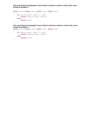 Crie uma função em linguagem C que receba 3 números e retorne o maior valor, use a
função da questão 4.
float maior3(float num1, float num2, float num3)
{
if( maior2(num1, num2) >= num3)
return (maior2(num1, num2));
else
return num3;
}
Crie uma função em linguagem C que receba 3 números e retorne o menor valor, use a
função da questão 5.
float menor3(float num1, float num2, float num3)
{
if( menor2(num1, num2) <= num3)
return (menor2(num1, num2));
else
return num3;
}
 