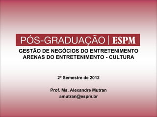 GESTÃO DE NEGÓCIOS DO ENTRETENIMENTO
ARENAS DO ENTRETENIMENTO - CULTURA
2º Semestre de 2012
Prof. Ms. Alexandre Mutran
amutran@espm.br
 