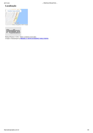 2017­5­25 ..:: PRÁTICA PROJETOS ::..
http://praticaprojetos.com.br/ 3/3
Localização
Dados cartográﬁcos ©2017 Google
Visualizar mapa ampliado
Prática Projetos © 2011. Todos os direitos reservados
Criação e manutenção by PROJECT NEWS INTERNET SOLUTIONS
 