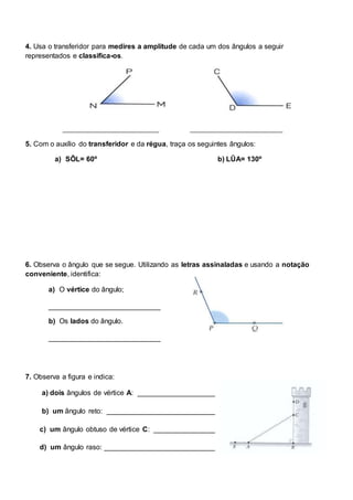 4. Usa o transferidor para medires a amplitude de cada um dos ângulos a seguir
representados e classifica-os.
___________________________ __________________________
5. Com o auxílio do transferidor e da régua, traça os seguintes ângulos:
a) SÔL= 60º b) LÛA= 130º
6. Observa o ângulo que se segue. Utilizando as letras assinaladas e usando a notação
conveniente, identifica:
a) O vértice do ângulo;
____________________________
b) Os lados do ângulo.
____________________________
7. Observa a figura e indica:
a) dois ângulos de vértice A: ___________________________
b) um ângulo reto: __________________________________
c) um ângulo obtuso de vértice C: ______________________
d) um ângulo raso: _________________________________
 