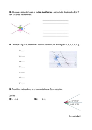 12. Observa a seguinte figura, e indica, justificando, a amplitude dos ângulos X e Y,
sem utilizares o transferidor.
13. Observa a figura e determina a medida da amplitude dos ângulos a, b, c, d, e, f, g.
14. Considera os ângulos a e b representados na figura seguinte.
Calcula:
14.1.  ˆˆa b 14.2.  ˆˆa b
Bom trabalho!!!
_______________________________
_______________________________
_______________________________
_______________________________
_______________________________
_______________________________
 