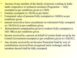 .Income of any member of the family of persons working in India under cooperative or technical assistance Programme — fully exempted as per conditions given u/s 10(9). Gratuity-exempted u/s 10(10) as per limits. Commuted value of pension-Fully exempted u/s 10(I0A) as per conditions given. amount received as leave encashment on retirement-Fully exempted u/s 10(10AA) as per conditions given. .Retrenchment compensation given to workers-Fully exempted u/s 10(1 OB) as per conditions given. Income received by a person on behalf of certain funds set-up by the Central Government-exempted as per conditions given u/s 1O(23C). Any income received by an Investor Protection Fund by way of contributions received from recognised stock exchanges and the members thereof shall be fully exempted. 