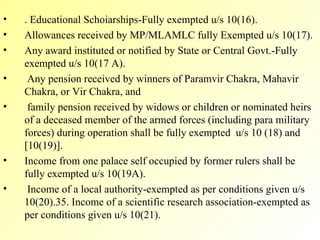 . Educational Schoiarships-Fully exempted u/s 10(16). Allowances received by MP/MLAMLC fully Exempted u/s 10(17). Any award instituted or notified by State or Central Govt.-Fully exempted u/s 10(17 A). Any pension received by winners of Paramvir Chakra, Mahavir Chakra, or Vir Chakra, and family pension received by widows or children or nominated heirs of a deceased member of the armed forces (including para military forces) during operation shall be fully exempted  u/s 10 (18) and [10(19)]. Income from one palace self occupied by former rulers shall be fully exempted u/s 10(19A). Income of a local authority-exempted as per conditions given u/s 10(20).35. Income of a scientific research association-exempted as per conditions given u/s 10(21). 