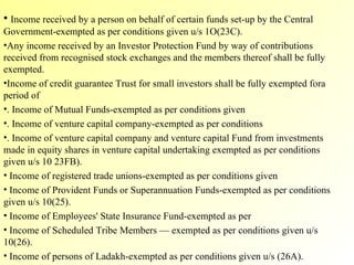 Income received by a person on behalf of certain funds set-up by the Central Government-exempted as per conditions given u/s 1O(23C). Any income received by an Investor Protection Fund by way of contributions received from recognised stock exchanges and the members thereof shall be fully exempted. Income of credit guarantee Trust for small investors shall be fully exempted fora period of  . Income of Mutual Funds-exempted as per conditions given . Income of venture capital company-exempted as per conditions  . Income of venture capital company and venture capital Fund from investments made in equity shares in venture capital undertaking exempted as per conditions given u/s 10 23FB). Income of registered trade unions-exempted as per conditions given Income of Provident Funds or Superannuation Funds-exempted as per conditions given u/s 10(25). Income of Employees' State Insurance Fund-exempted as per  Income of Scheduled Tribe Members — exempted as per conditions given u/s 10(26). Income of persons of Ladakh-exempted as per conditions given u/s (26A). 