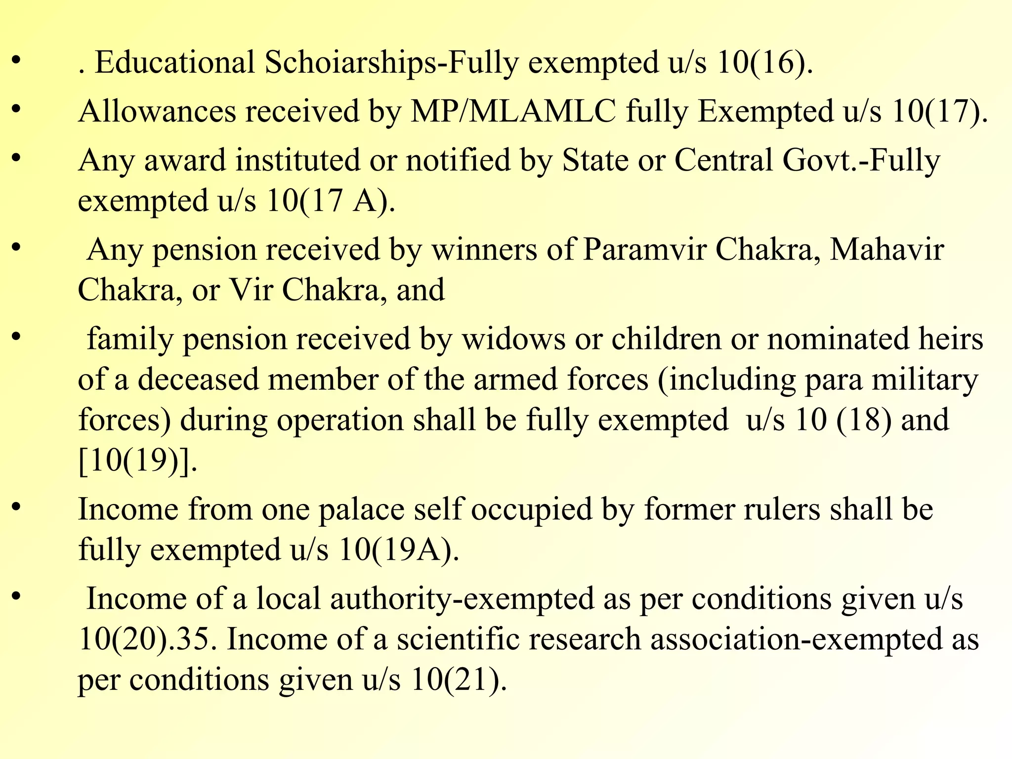 . Educational Schoiarships-Fully exempted u/s 10(16). Allowances received by MP/MLAMLC fully Exempted u/s 10(17). Any award instituted or notified by State or Central Govt.-Fully exempted u/s 10(17 A). Any pension received by winners of Paramvir Chakra, Mahavir Chakra, or Vir Chakra, and family pension received by widows or children or nominated heirs of a deceased member of the armed forces (including para military forces) during operation shall be fully exempted  u/s 10 (18) and [10(19)]. Income from one palace self occupied by former rulers shall be fully exempted u/s 10(19A). Income of a local authority-exempted as per conditions given u/s 10(20).35. Income of a scientific research association-exempted as per conditions given u/s 10(21). 