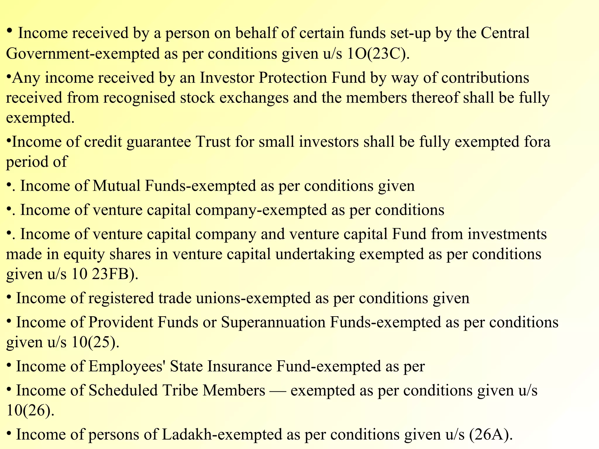 Income received by a person on behalf of certain funds set-up by the Central Government-exempted as per conditions given u/s 1O(23C). Any income received by an Investor Protection Fund by way of contributions received from recognised stock exchanges and the members thereof shall be fully exempted. Income of credit guarantee Trust for small investors shall be fully exempted fora period of  . Income of Mutual Funds-exempted as per conditions given . Income of venture capital company-exempted as per conditions  . Income of venture capital company and venture capital Fund from investments made in equity shares in venture capital undertaking exempted as per conditions given u/s 10 23FB). Income of registered trade unions-exempted as per conditions given Income of Provident Funds or Superannuation Funds-exempted as per conditions given u/s 10(25). Income of Employees' State Insurance Fund-exempted as per  Income of Scheduled Tribe Members — exempted as per conditions given u/s 10(26). Income of persons of Ladakh-exempted as per conditions given u/s (26A). 