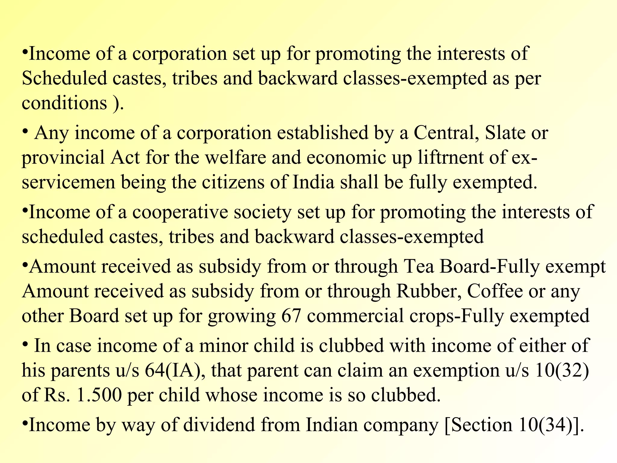 Income of a corporation set up for promoting the interests of Scheduled castes, tribes and backward classes-exempted as per conditions ). Any income of a corporation established by a Central, Slate or provincial Act for the welfare and economic up liftrnent of ex-servicemen being the citizens of India shall be fully exempted.  Income of a cooperative society set up for promoting the interests of scheduled castes, tribes and backward classes-exempted  Amount received as subsidy from or through Tea Board-Fully exempt Amount received as subsidy from or through Rubber, Coffee or any other Board set up for growing 67 commercial crops-Fully exempted In case income of a minor child is clubbed with income of either of his parents u/s 64(IA), that parent can claim an exemption u/s 10(32) of Rs. 1.500 per child whose income is so clubbed. Income by way of dividend from Indian company [Section 10(34)]. 