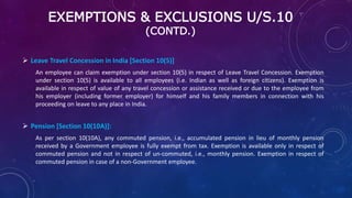 EXEMPTIONS & EXCLUSIONS U/S.10
(CONTD.)
 Leave Travel Concession in India [Section 10(5)]
An employee can claim exemption under section 10(5) in respect of Leave Travel Concession. Exemption
under section 10(5) is available to all employees (i.e. Indian as well as foreign citizens). Exemption is
available in respect of value of any travel concession or assistance received or due to the employee from
his employer (including former employer) for himself and his family members in connection with his
proceeding on leave to any place in India.
 Pension [Section 10(10A)]:
As per section 10(10A), any commuted pension, i.e., accumulated pension in lieu of monthly pension
received by a Government employee is fully exempt from tax. Exemption is available only in respect of
commuted pension and not in respect of un-commuted, i.e., monthly pension. Exemption in respect of
commuted pension in case of a non-Government employee.
 