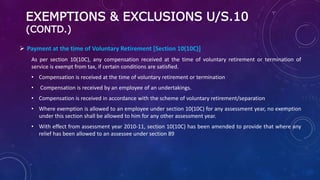 EXEMPTIONS & EXCLUSIONS U/S.10
(CONTD.)
 Payment at the time of Voluntary Retirement [Section 10(10C)]
As per section 10(10C), any compensation received at the time of voluntary retirement or termination of
service is exempt from tax, if certain conditions are satisfied.
• Compensation is received at the time of voluntary retirement or termination
• Compensation is received by an employee of an undertakings.
• Compensation is received in accordance with the scheme of voluntary retirement/separation
• Where exemption is allowed to an employee under section 10(10C) for any assessment year, no exemption
under this section shall be allowed to him for any other assessment year.
• With effect from assessment year 2010-11, section 10(10C) has been amended to provide that where any
relief has been allowed to an assessee under section 89
 