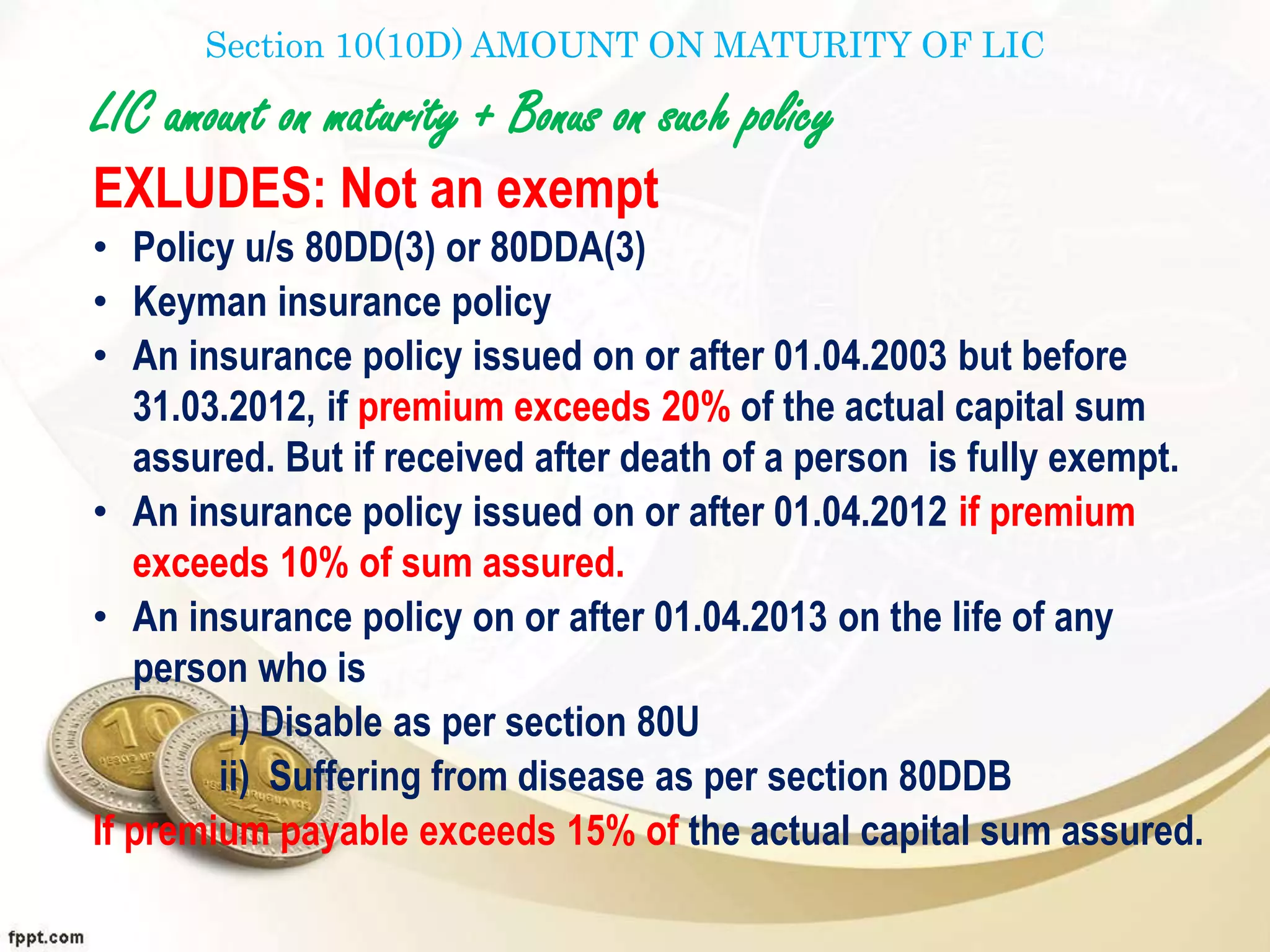 Section 10(10D) AMOUNT ON MATURITY OF LIC
LIC amount on maturity + Bonus on such policy
EXLUDES: Not an exempt
• Policy u/s 80DD(3) or 80DDA(3)
• Keyman insurance policy
• An insurance policy issued on or after 01.04.2003 but before
31.03.2012, if premium exceeds 20% of the actual capital sum
assured. But if received after death of a person is fully exempt.
• An insurance policy issued on or after 01.04.2012 if premium
exceeds 10% of sum assured.
• An insurance policy on or after 01.04.2013 on the life of any
person who is
i) Disable as per section 80U
ii) Suffering from disease as per section 80DDB
If premium payable exceeds 15% of the actual capital sum assured.
 