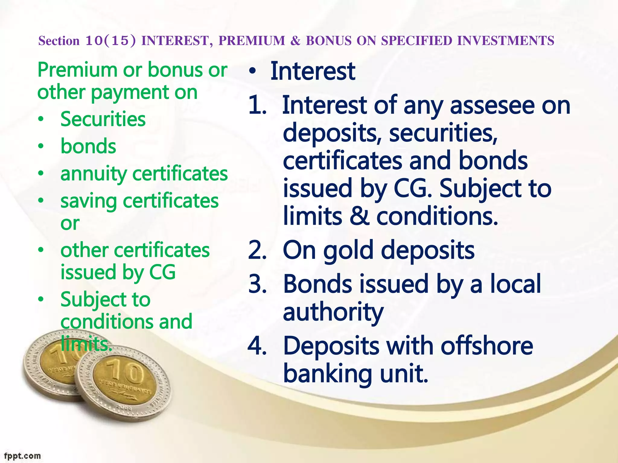 Section 10(15) INTEREST, PREMIUM & BONUS ON SPECIFIED INVESTMENTS
• Interest
1. Interest of any assesee on
deposits, securities,
certificates and bonds
issued by CG. Subject to
limits & conditions.
2. On gold deposits
3. Bonds issued by a local
authority
4. Deposits with offshore
banking unit.
Premium or bonus or
other payment on
• Securities
• bonds
• annuity certificates
• saving certificates
or
• other certificates
issued by CG
• Subject to
conditions and
limits.
 
