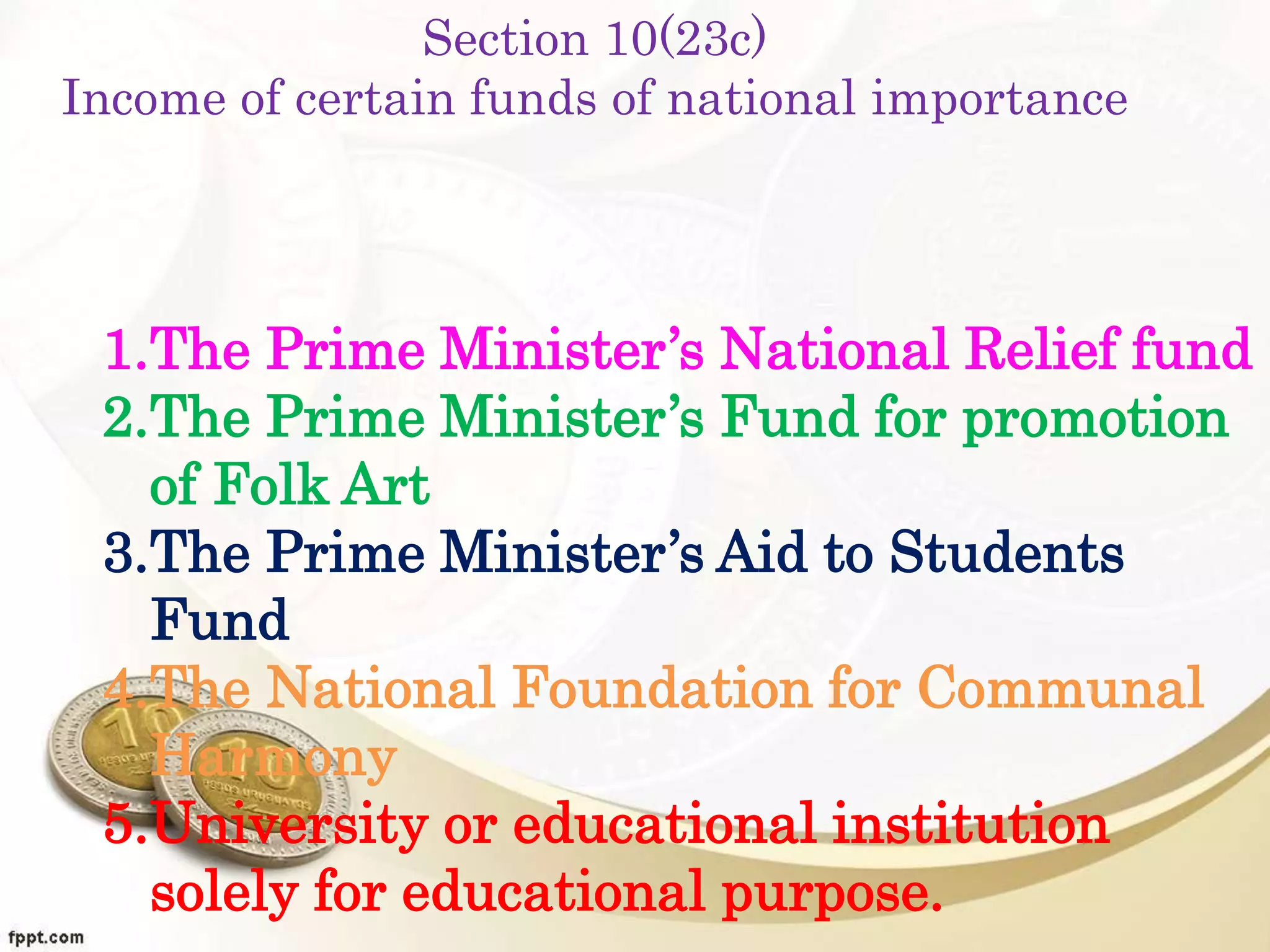 Section 10(23c)
Income of certain funds of national importance
1.The Prime Minister’s National Relief fund
2.The Prime Minister’s Fund for promotion
of Folk Art
3.The Prime Minister’s Aid to Students
Fund
4.The National Foundation for Communal
Harmony
5.University or educational institution
solely for educational purpose.
 