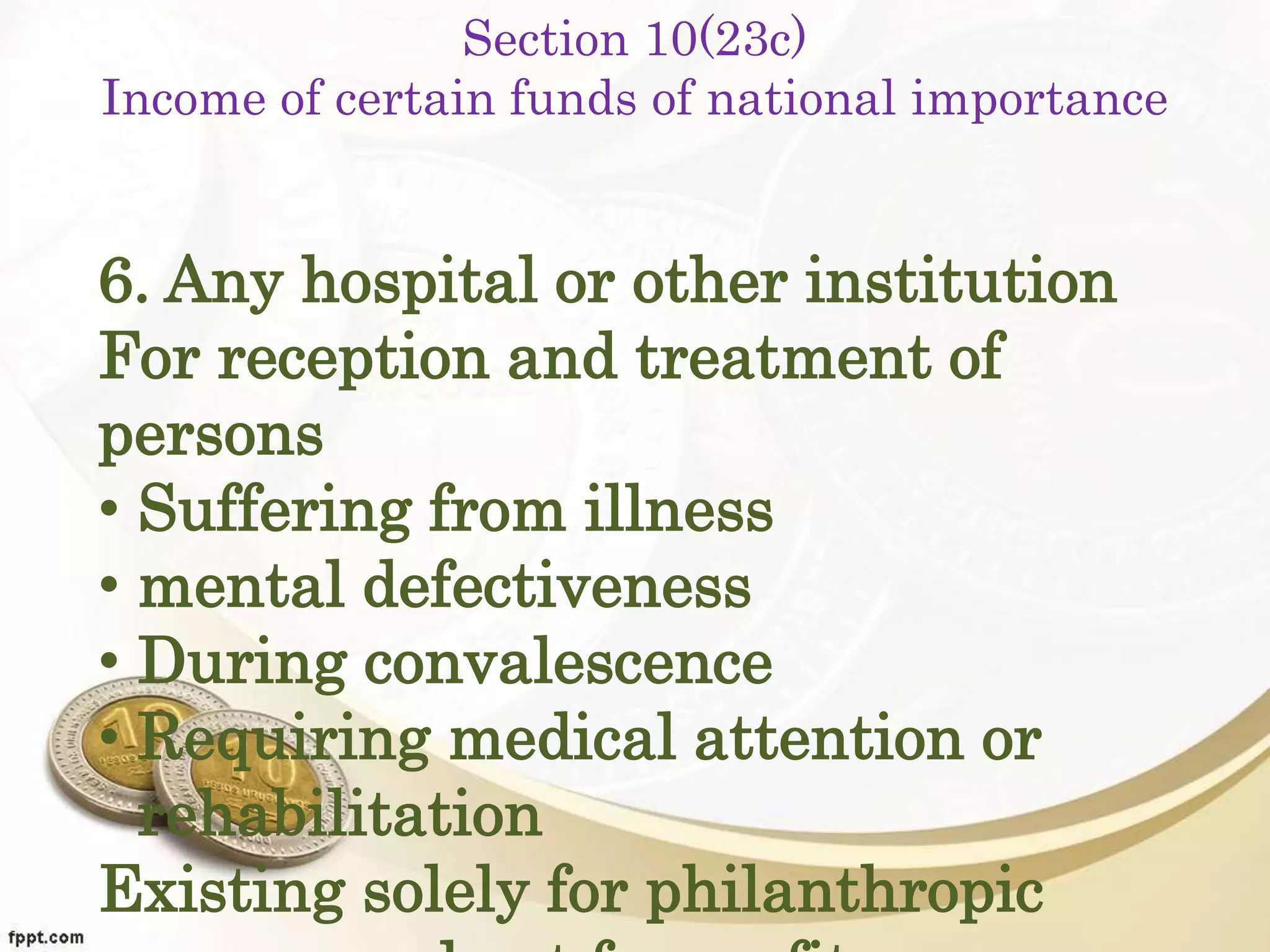 Section 10(23c)
Income of certain funds of national importance
6. Any hospital or other institution
For reception and treatment of
persons
• Suffering from illness
• mental defectiveness
• During convalescence
• Requiring medical attention or
rehabilitation
Existing solely for philanthropic
 
