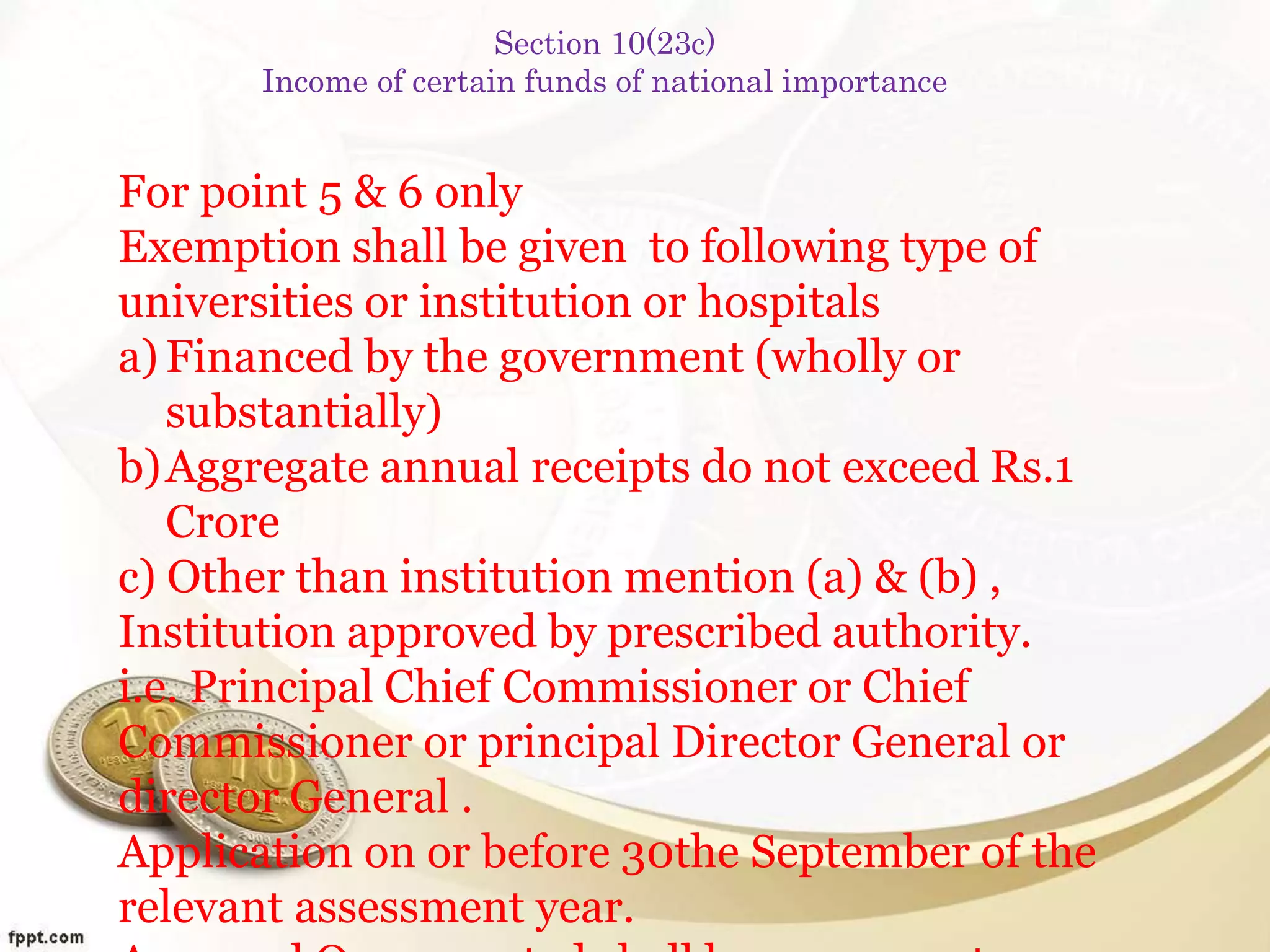 For point 5 & 6 only
Exemption shall be given to following type of
universities or institution or hospitals
a) Financed by the government (wholly or
substantially)
b)Aggregate annual receipts do not exceed Rs.1
Crore
c) Other than institution mention (a) & (b) ,
Institution approved by prescribed authority.
i.e. Principal Chief Commissioner or Chief
Commissioner or principal Director General or
director General .
Application on or before 30the September of the
relevant assessment year.
Section 10(23c)
Income of certain funds of national importance
 