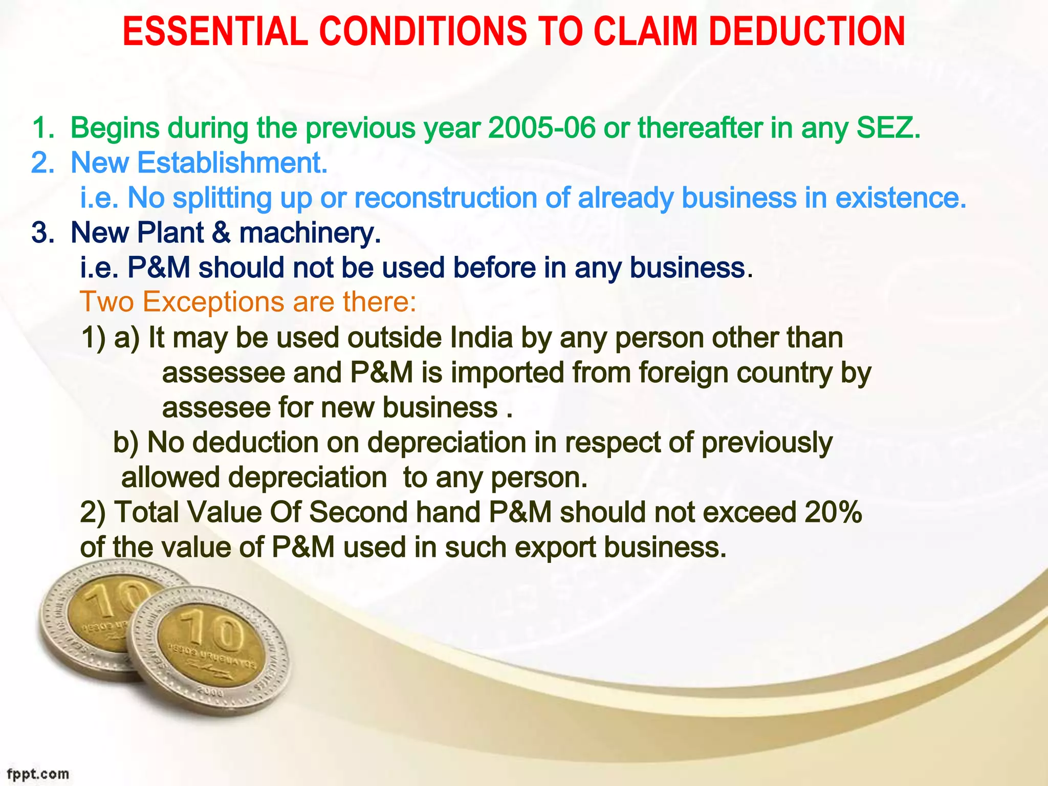 ESSENTIAL CONDITIONS TO CLAIM DEDUCTION
1. Begins during the previous year 2005-06 or thereafter in any SEZ.
2. New Establishment.
i.e. No splitting up or reconstruction of already business in existence.
3. New Plant & machinery.
i.e. P&M should not be used before in any business.
Two Exceptions are there:
1) a) It may be used outside India by any person other than
assessee and P&M is imported from foreign country by
assesee for new business .
b) No deduction on depreciation in respect of previously
allowed depreciation to any person.
2) Total Value Of Second hand P&M should not exceed 20%
of the value of P&M used in such export business.
 