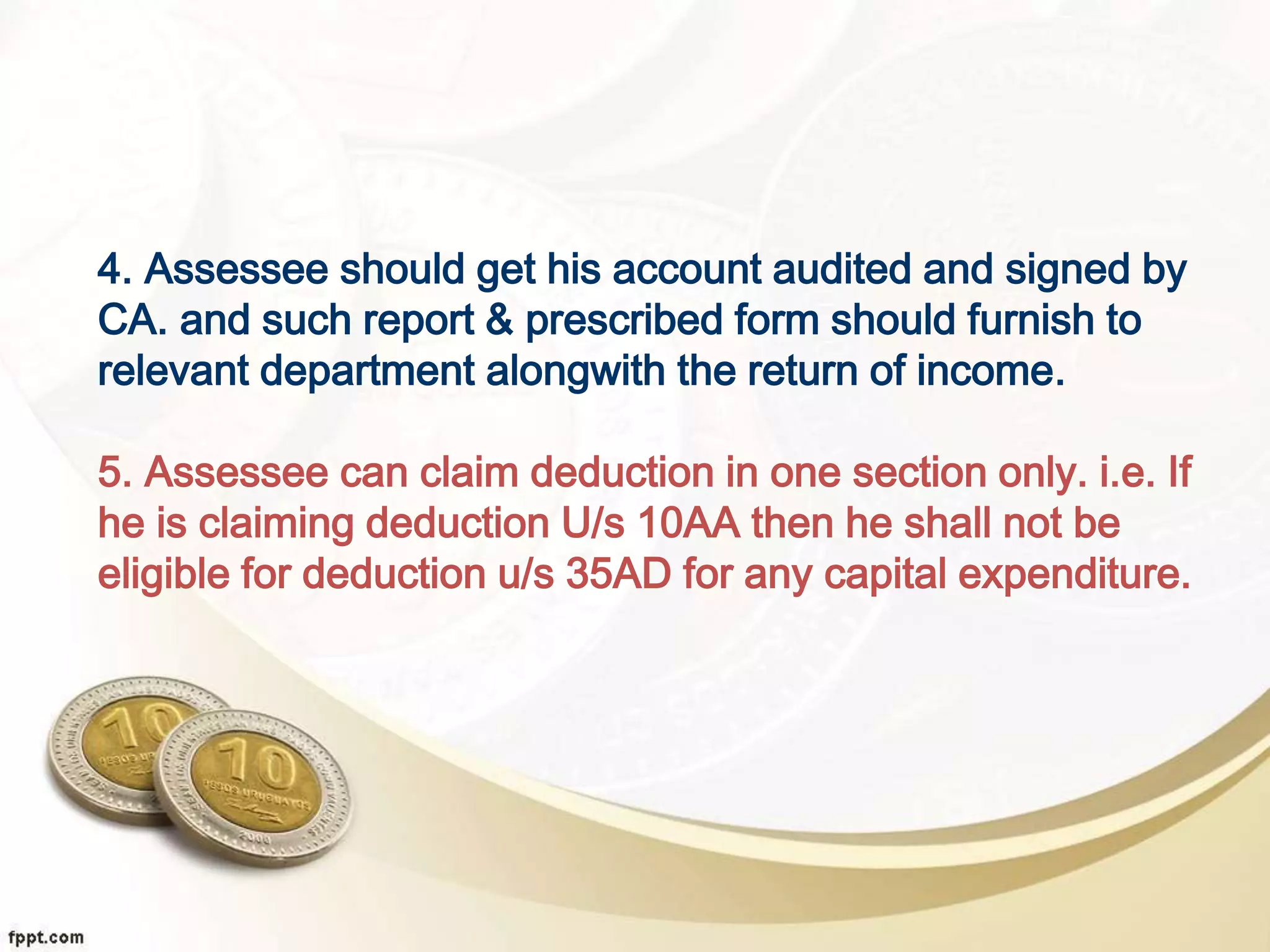 4. Assessee should get his account audited and signed by
CA. and such report & prescribed form should furnish to
relevant department alongwith the return of income.
5. Assessee can claim deduction in one section only. i.e. If
he is claiming deduction U/s 10AA then he shall not be
eligible for deduction u/s 35AD for any capital expenditure.
 