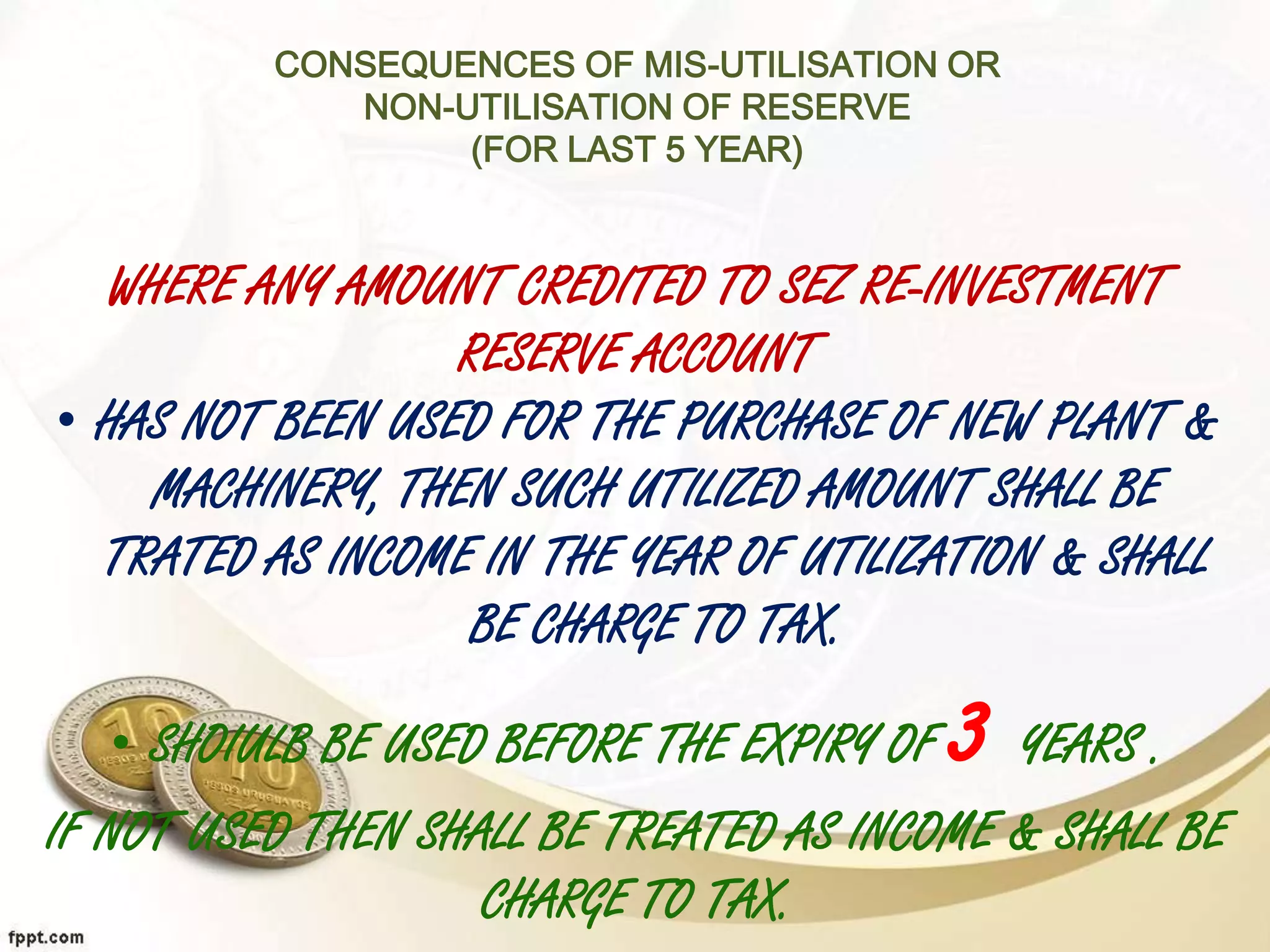 CONSEQUENCES OF MIS-UTILISATION OR
NON-UTILISATION OF RESERVE
(FOR LAST 5 YEAR)
WHERE ANY AMOUNT CREDITED TO SEZ RE-INVESTMENT
RESERVE ACCOUNT
• HAS NOT BEEN USED FOR THE PURCHASE OF NEW PLANT &
MACHINERY, THEN SUCH UTILIZED AMOUNT SHALL BE
TRATED AS INCOME IN THE YEAR OF UTILIZATION & SHALL
BE CHARGE TO TAX.
• SHOIULB BE USED BEFORE THE EXPIRY OF 3 YEARS .
IF NOT USED THEN SHALL BE TREATED AS INCOME & SHALL BE
CHARGE TO TAX.
 