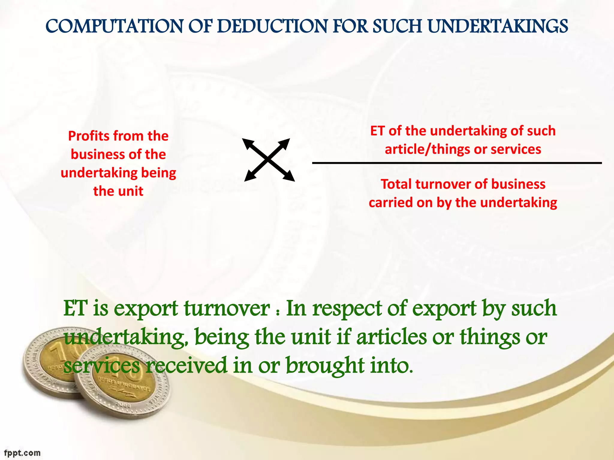 COMPUTATION OF DEDUCTION FOR SUCH UNDERTAKINGS
Profits from the
business of the
undertaking being
the unit
ET of the undertaking of such
article/things or services
Total turnover of business
carried on by the undertaking
ET is export turnover : In respect of export by such
undertaking, being the unit if articles or things or
services received in or brought into.
 