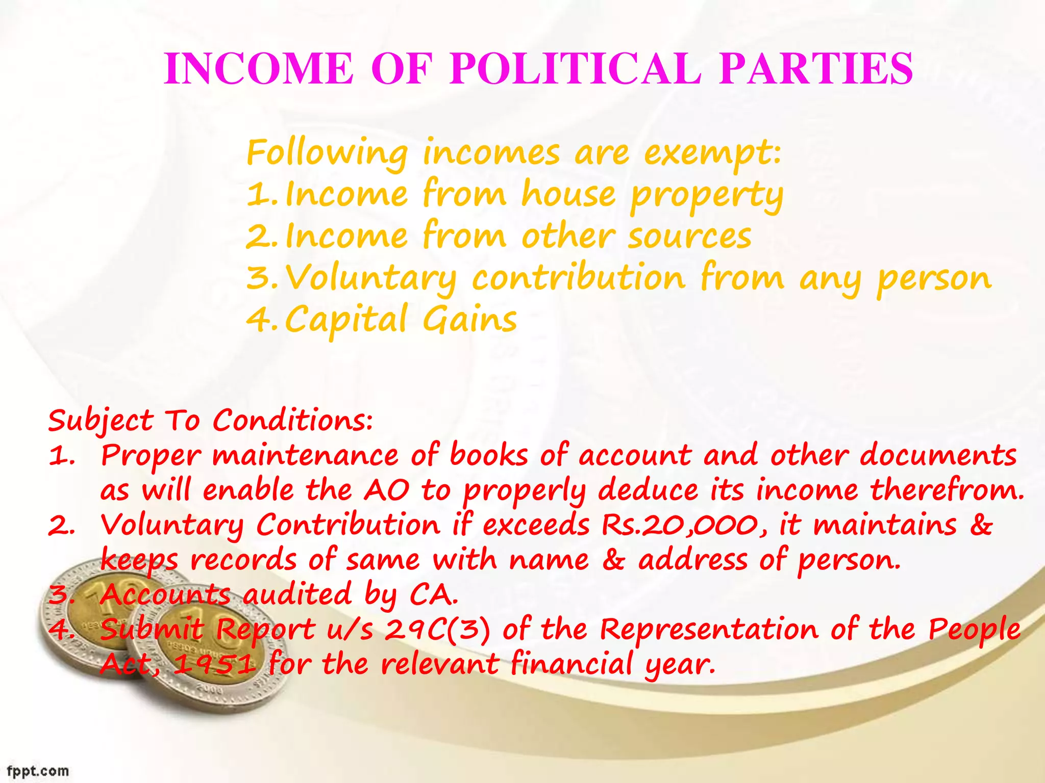 INCOME OF POLITICAL PARTIES
Following incomes are exempt:
1.Income from house property
2.Income from other sources
3.Voluntary contribution from any person
4.Capital Gains
Subject To Conditions:
1. Proper maintenance of books of account and other documents
as will enable the AO to properly deduce its income therefrom.
2. Voluntary Contribution if exceeds Rs.20,000, it maintains &
keeps records of same with name & address of person.
3. Accounts audited by CA.
4. Submit Report u/s 29C(3) of the Representation of the People
Act, 1951 for the relevant financial year.
 