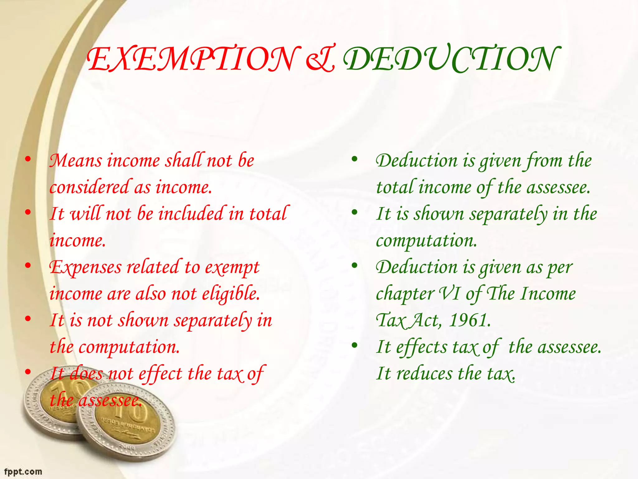 EXEMPTION & DEDUCTION
• Means income shall not be
considered as income.
• It will not be included in total
income.
• Expenses related to exempt
income are also not eligible.
• It is not shown separately in
the computation.
• It does not effect the tax of
the assessee.
• Deduction is given from the
total income of the assessee.
• It is shown separately in the
computation.
• Deduction is given as per
chapter VI of The Income
Tax Act, 1961.
• It effects tax of the assessee.
It reduces the tax.
 