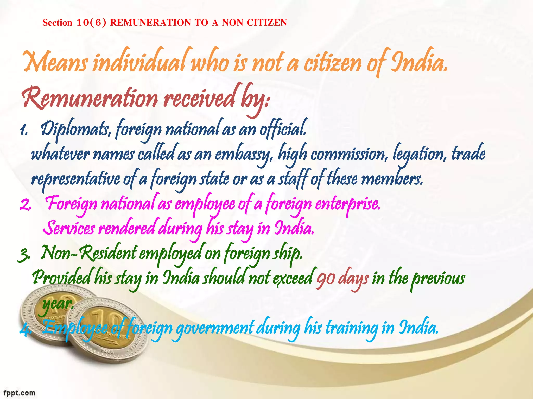 Section 10(6) REMUNERATION TO A NON CITIZEN
Means individual who is not a citizen of India.
Remuneration received by:
1. Diplomats, foreign national as an official.
whatever names called as an embassy, high commission, legation, trade
representative of a foreign state or as a staff of these members.
2. Foreign national as employee of a foreign enterprise.
Services rendered during his stay in India.
3. Non-Resident employed on foreign ship.
Provided his stay in India should not exceed 90 days in the previous
year.
4. Employee of foreign government during his training in India.
 