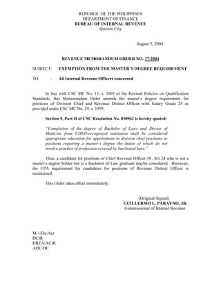REPUBLIC OF THE PHILIPPINES
DEPARTMENT OF FINANCE
BUREAU OF INTERNAL REVENUE
Quezon City
August 5, 2004
REVENUE MEMORANDUM ORDER NO. 37-2004
SUBJECT: EXEMPTION FROM THE MASTER’S DEGREE REQUIREMENT
TO : All Internal Revenue Officers concerned
In line with CSC MC No. 12, s. 2003 of the Revised Policies on Qualification
Standards, this Memorandum Order amends the master’s degree requirement for
positions of Division Chief and Revenue District Officer with Salary Grade 24 as
provided under CSC MC No. 29, s. 1995.
Section 9, Part II of CSC Resolution No. 030962 is hereby quoted:
“Completion of the degree of Bachelor of Laws and Doctor of
Medicine from CHED-recognized institution shall be considered
appropriate education for appointment in division chief positions or
positions requiring a master’s degree the duties of which do not
involve practice of profession covered by bar/board laws.”
Thus, a candidate for positions of Chief Revenue Officer IV, SG 24 who is not a
master’s degree holder but is a Bachelor of Law graduate maybe considered. However,
the CPA requirement for candidates for positions of Revenue District Officer is
maintained.
This Order takes effect immediately.
(Original Signed)
GUILLERMO L. PARAYNO, JR.
Commissioner of Internal Revenue
M-1/Du:Acr
DCIR
HREA/ACIR
ADC/DC
 