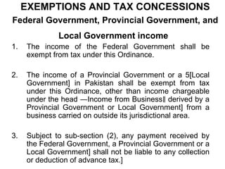 EXEMPTIONS AND TAX CONCESSIONS
Federal Government, Provincial Government, and
Local Government income
1.

The income of the Federal Government shall be
exempt from tax under this Ordinance.

2.

The income of a Provincial Government or a 5[Local
Government] in Pakistan shall be exempt from tax
under this Ordinance, other than income chargeable
under the head ―Income from Business‖ derived by a
Provincial Government or Local Government] from a
business carried on outside its jurisdictional area.

3.

Subject to sub-section (2), any payment received by
the Federal Government, a Provincial Government or a
Local Government] shall not be liable to any collection
or deduction of advance tax.]

 