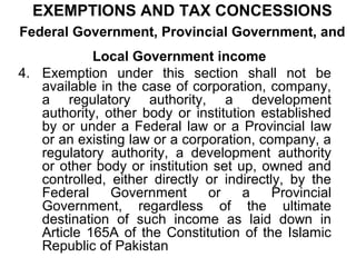 EXEMPTIONS AND TAX CONCESSIONS
Federal Government, Provincial Government, and
Local Government income
4. Exemption under this section shall not be
available in the case of corporation, company,
a regulatory authority, a development
authority, other body or institution established
by or under a Federal law or a Provincial law
or an existing law or a corporation, company, a
regulatory authority, a development authority
or other body or institution set up, owned and
controlled, either directly or indirectly, by the
Federal
Government
or
a
Provincial
Government, regardless of the ultimate
destination of such income as laid down in
Article 165A of the Constitution of the Islamic
Republic of Pakistan

 