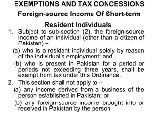 EXEMPTIONS AND TAX CONCESSIONS
Foreign-source Income Of Short-term
Resident Individuals

1. Subject to sub-section (2), the foreign-source
income of an individual (other than a citizen of
Pakistan) –
(a) who is a resident individual solely by reason
of the individual’s employment; and
(b) who is present in Pakistan for a period or
periods not exceeding three years, shall be
exempt from tax under this Ordinance.
2. This section shall not apply to –
(a) any income derived from a business of the
person established in Pakistan; or
(b) any foreign-source income brought into or
received in Pakistan by the person

 