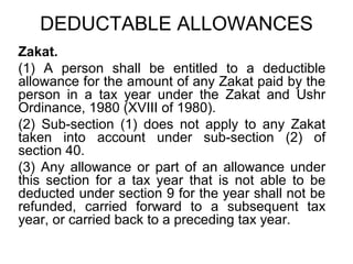 DEDUCTABLE ALLOWANCES
Zakat.
(1) A person shall be entitled to a deductible
allowance for the amount of any Zakat paid by the
person in a tax year under the Zakat and Ushr
Ordinance, 1980 (XVIII of 1980).
(2) Sub-section (1) does not apply to any Zakat
taken into account under sub-section (2) of
section 40.
(3) Any allowance or part of an allowance under
this section for a tax year that is not able to be
deducted under section 9 for the year shall not be
refunded, carried forward to a subsequent tax
year, or carried back to a preceding tax year.

 