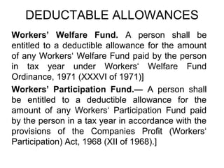DEDUCTABLE ALLOWANCES
Workers’ Welfare Fund. A person shall be
entitled to a deductible allowance for the amount
of any Workers‘ Welfare Fund paid by the person
in tax year under Workers‘ Welfare Fund
Ordinance, 1971 (XXXVI of 1971)]
Workers’ Participation Fund.— A person shall
be entitled to a deductible allowance for the
amount of any Workers‘ Participation Fund paid
by the person in a tax year in accordance with the
provisions of the Companies Profit (Workers‘
Participation) Act, 1968 (XII of 1968).]

 