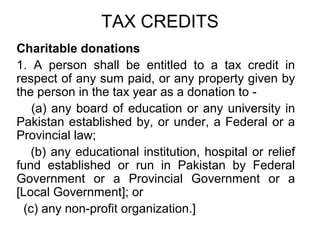 TAX CREDITS
Charitable donations
1. A person shall be entitled to a tax credit in
respect of any sum paid, or any property given by
the person in the tax year as a donation to (a) any board of education or any university in
Pakistan established by, or under, a Federal or a
Provincial law;
(b) any educational institution, hospital or relief
fund established or run in Pakistan by Federal
Government or a Provincial Government or a
[Local Government]; or
(c) any non-profit organization.]

 
