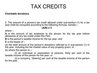 TAX CREDITS
Charitable donations

2. The amount of a person‘s tax credit allowed under sub-section (1) for a tax
year shall be computed according to the following formula, namely:–
(A/B) x C
where –
A is the amount of tax assessed to the person for the tax year before
allowance of any tax credit under this Part;
B is the person‘s taxable income for the tax year; and
C is the lesser of –
(a) the total amount of the person‘s donations referred to in sub-section (1) in
the year, including the fair market value of any property given; or
(b) where the person is –
(i) an individual or association of persons, thirty per cent of the
taxable income of the person for the year; or
(ii) a company, 1[twenty] per cent of the taxable income of the person
for the year.

 