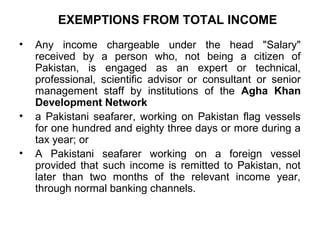 EXEMPTIONS FROM TOTAL INCOME
•

•
•

Any income chargeable under the head "Salary"
received by a person who, not being a citizen of
Pakistan, is engaged as an expert or technical,
professional, scientific advisor or consultant or senior
management staff by institutions of the Agha Khan
Development Network
a Pakistani seafarer, working on Pakistan flag vessels
for one hundred and eighty three days or more during a
tax year; or
A Pakistani seafarer working on a foreign vessel
provided that such income is remitted to Pakistan, not
later than two months of the relevant income year,
through normal banking channels.

 