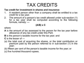 TAX CREDITS
Tax credit for investment in shares and insurance
1. A resident person other than a company shall be entitled to a tax
credit for a tax year.
2. The amount of a person‘s tax credit allowed under sub-section (1)
for a tax year shall be computed according to the following
formula, namely: —
(A/B) x C
where
A is the amount of tax assessed to the person for the tax year before
allowance of any tax credit under this Part;
B is the person‘s taxable income for the tax year; and
C is the lesser of —
(a) the total cost of acquiring the shares, or the total contribution or
premium paid by the person referred to in sub-section (1) in the
year;
(b) fifteen per cent of the person‘s taxable income for the year; or
(c) five hundred thousand rupees.

 