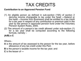 TAX CREDITS
Contribution to an Approved Pension Fund
(1) An eligible person as defined in sub-section (19A) of section 2
deriving income chargeable to tax under the head ―Salary ‖ or
the head ―Income from Business‖ shall be entitled to a tax credit
for a tax year in respect of any contribution or premium paid in the
year by the person in approved pension fund under the Voluntary
Pension System Rules, 2005.
(2) The amount of a person‘s tax credit allowed under sub-section (1)
for a tax year shall be computed according to the following
formula, namely: (A/B) x C
Where.A is the amount of tax assessed to the person for the tax year, before
allowance of any tax credit under this Part;
B is the person‘s taxable income for the tax year; and
C is the lesser of —

 