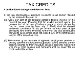 TAX CREDITS
Contribution to an Approved Pension Fund
(i) the total contribution or premium referred to in sub-section (1) paid
by the person in the year; or
(ii) twenty per cent of the [eligible] person‘s taxable income for the
relevant tax year; Provided that [an eligible person] joining the
pension fund at the age of forty-one years or above, during the
first ten years [starting from July 1, 2006] shall be allowed
additional contribution of 2% per annum for each year of age
exceeding forty years. Provided further that the total contribution
allowed to such person shall not exceed 50% of the total taxable
income of the preceding year.
(3) The transfer by the members of approved employment pension or
annuity scheme or approved occupational saving scheme of their
existing balance to their individual pension accounts maintained
with one or more pension fund managers shall not qualify for tax
credit under this section

 