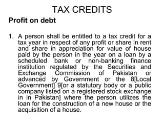 TAX CREDITS
Profit on debt
1. A person shall be entitled to a tax credit for a
tax year in respect of any profit or share in rent
and share in appreciation for value of house
paid by the person in the year on a loan by a
scheduled bank or non-banking finance
institution regulated by the Securities and
Exchange Commission of Pakistan or
advanced by Government or the 8[Local
Government] 9[or a statutory body or a public
company listed on a registered stock exchange
in in Pakistan] where the person utilizes the
loan for the construction of a new house or the
acquisition of a house.

 