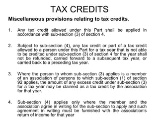 TAX CREDITS
Miscellaneous provisions relating to tax credits.
1.

Any tax credit allowed under this Part shall be applied in
accordance with sub-section (3) of section 4.

2.

Subject to sub-section (4), any tax credit or part of a tax credit
allowed to a person under this Part for a tax year that is not able
to be credited under sub-section (3) of section 4 for the year shall
not be refunded, carried forward to a subsequent tax year, or
carried back to a preceding tax year.

3.

Where the person to whom sub-section (3) applies is a member
of an association of persons to which sub-section (1) of section
92 applies, the amount of any excess credit under sub-section (3)
for a tax year may be claimed as a tax credit by the association
for that year.

4.

Sub-section (4) applies only where the member and the
association agree in writing for the sub-section to apply and such
agreement in writing must be furnished with the association‘s
return of income for that year

 
