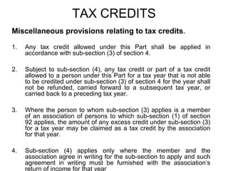 TAX CREDITS
Miscellaneous provisions relating to tax credits.
1.

Any tax credit allowed under this Part shall be applied in
accordance with sub-section (3) of section 4.

2.

Subject to sub-section (4), any tax credit or part of a tax credit
allowed to a person under this Part for a tax year that is not able
to be credited under sub-section (3) of section 4 for the year shall
not be refunded, carried forward to a subsequent tax year, or
carried back to a preceding tax year.

3.

Where the person to whom sub-section (3) applies is a member
of an association of persons to which sub-section (1) of section
92 applies, the amount of any excess credit under sub-section (3)
for a tax year may be claimed as a tax credit by the association
for that year.

4.

Sub-section (4) applies only where the member and the
association agree in writing for the sub-section to apply and such
agreement in writing must be furnished with the association‘s
return of income for that year

 
