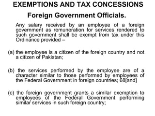 EXEMPTIONS AND TAX CONCESSIONS
Foreign Government Officials.
Any salary received by an employee of a foreign
government as remuneration for services rendered to
such government shall be exempt from tax under this
Ordinance provided –
(a) the employee is a citizen of the foreign country and not
a citizen of Pakistan;
(b) the services performed by the employee are of a
character similar to those performed by employees of
the Federal Government in foreign countries; 68[and]
(c) the foreign government grants a similar exemption to
employees of the Federal Government performing
similar services in such foreign country;

 