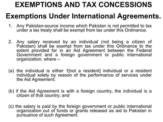 EXEMPTIONS AND TAX CONCESSIONS
Exemptions Under International Agreements.
1. Any Pakistan-source income which Pakistan is not permitted to tax
under a tax treaty shall be exempt from tax under this Ordinance.
2. Any salary received by an individual (not being a citizen of
Pakistan) shall be exempt from tax under this Ordinance to the
extent provided for in an Aid Agreement between the Federal
Government and a foreign government or public international
organization, where –
(a) the individual is either 1[not a resident] individual or a resident
individual solely by reason of the performance of services under
the Aid Agreement;
(b) if the Aid Agreement is with a foreign country, the individual is a
citizen of that country; and
(c) the salary is paid by the foreign government or public international
organization out of funds or grants released as aid to Pakistan in
pursuance of such Agreement.

 