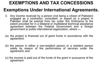 EXEMPTIONS AND TAX CONCESSIONS
Exemptions Under International Agreements.
3. Any income received by a person (not being a citizen of Pakistan)
engaged as a contractor, consultant, or expert on a project in
Pakistan shall be exempt from tax under this Ordinance to the
extent provided for in a bilateral or multilateral technical assistance
agreement between the Federal Government and a foreign
government or public international organization, where —
(a) the project is financed out of grant funds in accordance with the
agreement;
(b) the person is either a non-resident person or a resident person
solely by reason of the performance of services under the
agreement; and
(c) the income is paid out of the funds of the grant in pursuance of the
agreement.

 