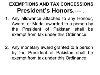 EXEMPTIONS AND TAX CONCESSIONS

President’s Honors.— .
1. Any allowance attached to any Honour,
Award, or Medal awarded to a person by
the President of Pakistan shall be
exempt from tax under this Ordinance.
2. Any monetary award granted to a person
by the President of Pakistan shall be
exempt from tax under this Ordinance.

 