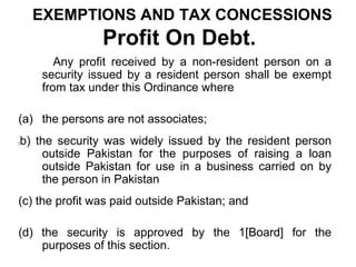 EXEMPTIONS AND TAX CONCESSIONS

Profit On Debt.
Any profit received by a non-resident person on a
security issued by a resident person shall be exempt
from tax under this Ordinance where
(a) the persons are not associates;
(

b) the security was widely issued by the resident person
outside Pakistan for the purposes of raising a loan
outside Pakistan for use in a business carried on by
the person in Pakistan

(c) the profit was paid outside Pakistan; and
(d) the security is approved by the 1[Board] for the
purposes of this section.

 