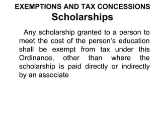 EXEMPTIONS AND TAX CONCESSIONS

Scholarships
Any scholarship granted to a person to
meet the cost of the person‘s education
shall be exempt from tax under this
Ordinance, other than where the
scholarship is paid directly or indirectly
by an associate

 