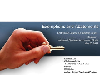 Exemptions and Abatements
Institute of Chartered Accountant of India
May 25, 2014
Certificate Course on Indirect Taxes
Bilaspur
Presented by:
CA Gaurav Gupta
B.Com(Hons.), FCA, LLB, DISA
Partner
MGS & Co.
Author – Service Tax – Law & Practice
 