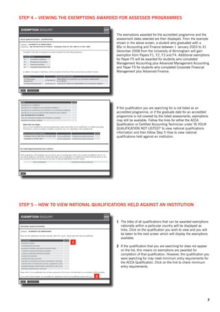 Step 4 – Viewing the exemptions awarded for assessed programmes


                                        The exemptions awarded for the accredited programme and the
                                        assessment dates selected are then displayed. From the example
                                        shown in the above screen, a student who graduated with a
                                        BSc in Accounting and Finance between 1 January 2003 to 31
                                        December 2008 from the University of Birmingham will gain
                                        exemption from Papers F1, F2, F3 and F4. Additional exemptions
                                        for Paper F5 will be awarded for students who completed
                                        Management Accounting plus Advanced Management Accounting
                                        and Paper F9 for students who completed Corporate Financial
                                        Management plus Advanced Finance.




                                        If the qualification you are searching for is not listed as an
                                        accredited programme, or if the graduate date for an accredited
                                        programme is not covered by the listed assessments, exemptions
                                        may still be available. Follow the links for either the ACCA
                                        Qualification or Certified Accounting Technician under ‘IS YOUR
                                        QUALIFICATION NOT LISTED?’ to view national qualifications
                                        information and then follow Step 5 How to view national
                                        qualifications held against an institution.




Step 5 – How to view national qualifications held against an institution


                                        1	 The titles of all qualifications that can be awarded exemptions
                                           nationally within a particular country will be displayed as
                                           links. Click on the qualification you wish to view and you will
                                           be taken to the next screen which will display the exemptions
                                           available.
                     1
                                        2	 If the qualification that you are searching for does not appear
                                           on the list, this means no exemptions are awarded for
                                           completion of that qualification. However, the qualification you
                                           were searching for may meet minimum entry requirements for
                                           the ACCA Qualification. Click on the link to check minimum
                                           entry requirements.

                               2




                                                                                                         3
 