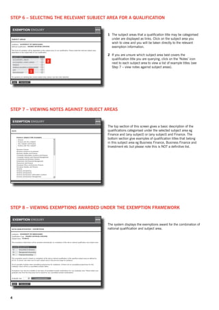 Step 6 – Selecting the relevant subject area for a qualification


                                        1	 The subject areas that a qualification title may be categorised
                                           under are displayed as links. Click on the subject area you
                                           wish to view and you will be taken directly to the relevant
                                           exemption information.

                                        2	 If you are unsure which subject area best covers the
                                           qualification title you are querying, click on the ‘Notes’ icon
               2
                                           next to each subject area to view a list of example titles (see
                                           Step 7 – view notes against subject areas).
        1




Step 7 – Viewing notes against subject areas


                                        The top section of this screen gives a basic description of the
                                        qualifications categorised under the selected subject area eg
                                        Finance and (any subject) or (any subject) and Finance. The
                                        bottom section give examples of qualification titles that belong
                                        in this subject area eg Business Finance, Business Finance and
                                        Investment etc but please note this is NOT a definitive list.




Step 8 – Viewing exemptions awarded under the exemption framework


                                        The system displays the exemptions award for the combination of
                                        national qualification and subject area.




4
 